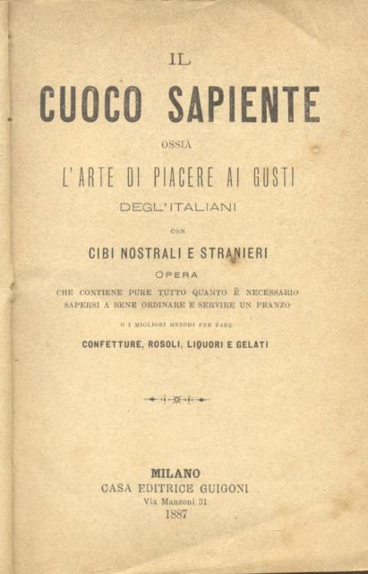 IL CUOCO SAPIENTE ossia L'ARTE DI PIACERE AI GUSTI DEGL'ITALIANI CON CIBI NOSTRALI E STRANIERI. Opera che contiene pure tutto quanto è necessario sapersi a bene ordinare e servire un pranzo, e i migliori modi per fare confetture, rosoli, liquori e gelati